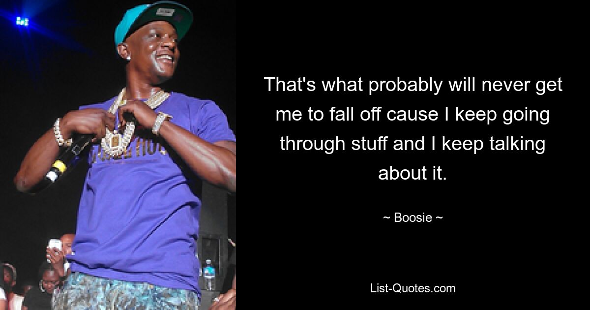 That's what probably will never get me to fall off cause I keep going through stuff and I keep talking about it. — © Boosie