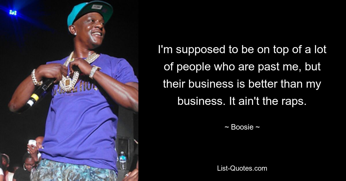 I'm supposed to be on top of a lot of people who are past me, but their business is better than my business. It ain't the raps. — © Boosie