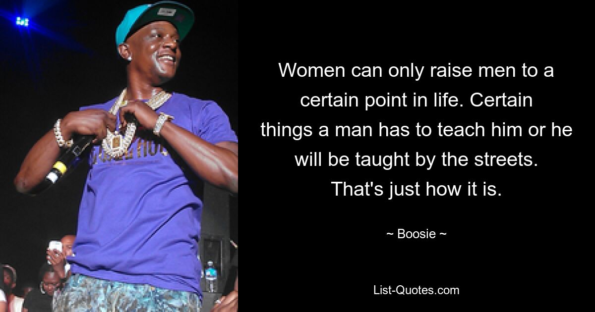 Women can only raise men to a certain point in life. Certain things a man has to teach him or he will be taught by the streets. That's just how it is. — © Boosie