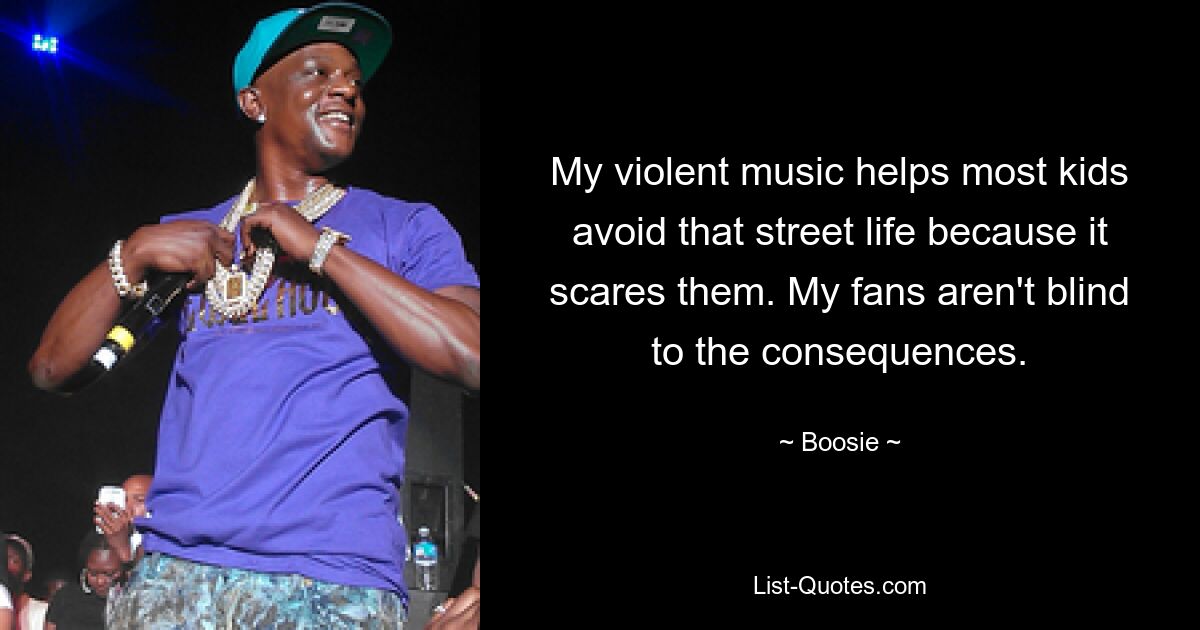 My violent music helps most kids avoid that street life because it scares them. My fans aren't blind to the consequences. — © Boosie