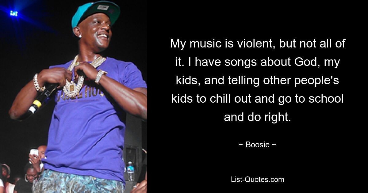 My music is violent, but not all of it. I have songs about God, my kids, and telling other people's kids to chill out and go to school and do right. — © Boosie