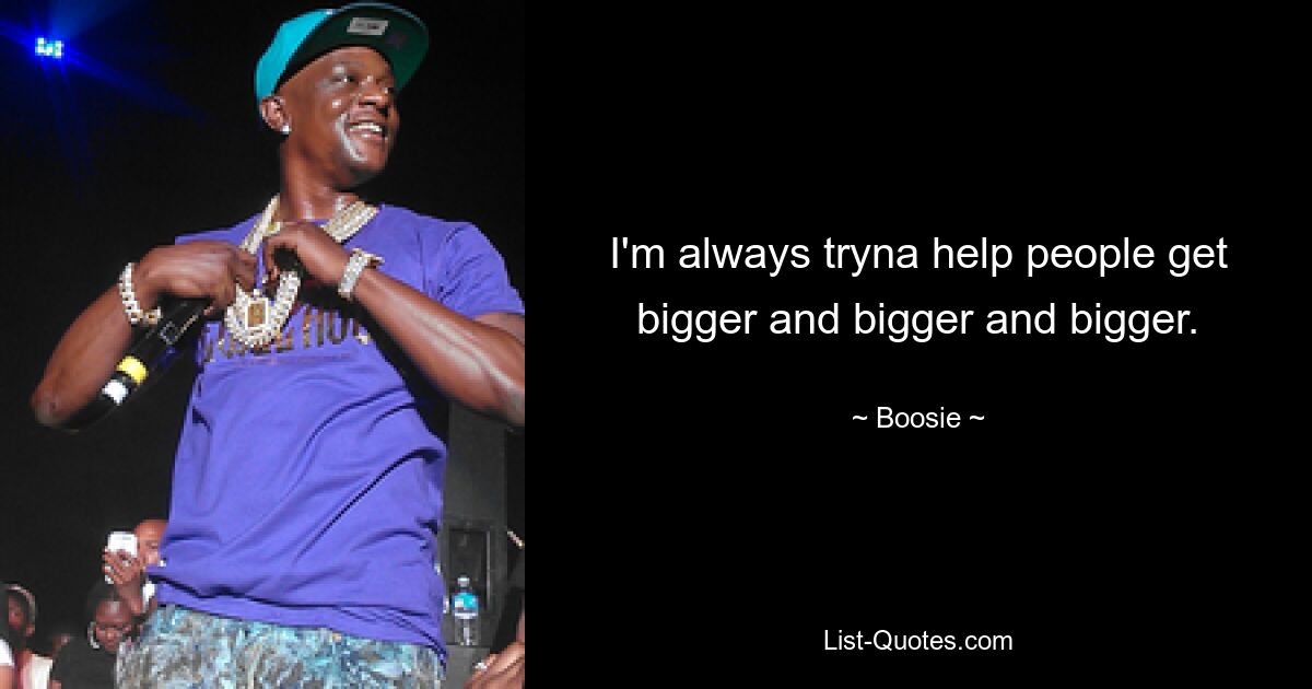 I'm always tryna help people get bigger and bigger and bigger. — © Boosie