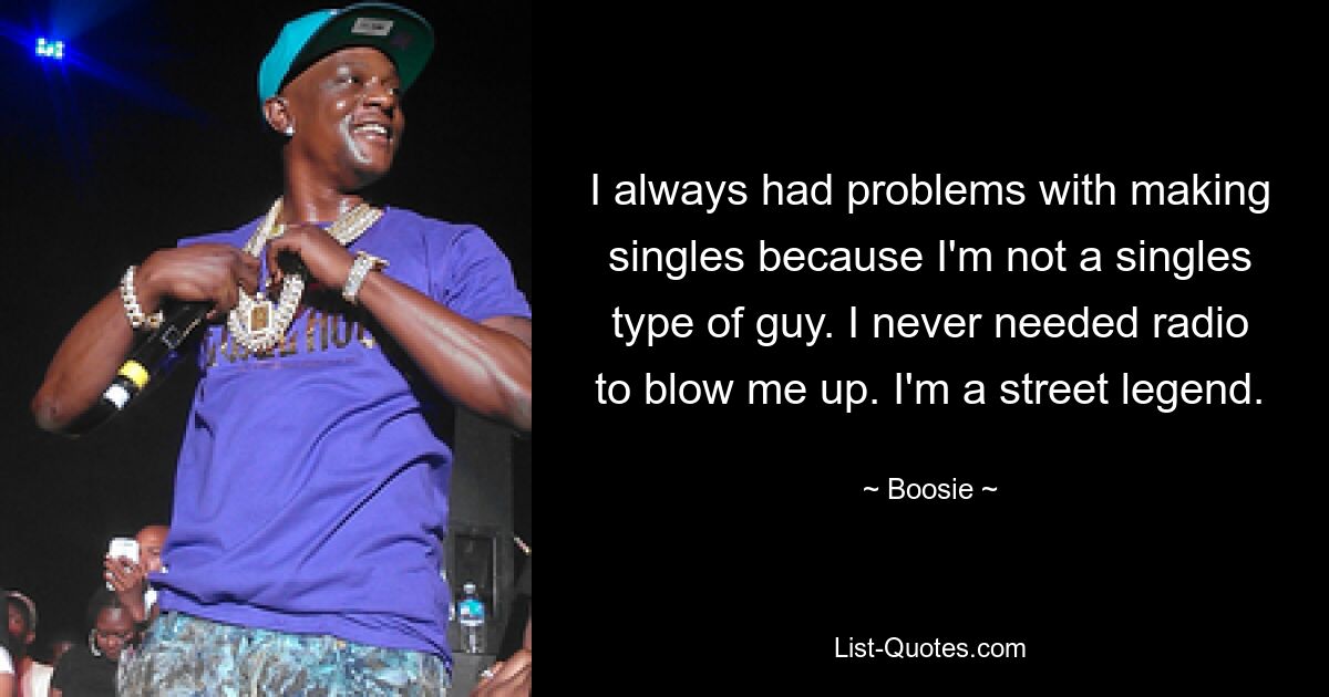 I always had problems with making singles because I'm not a singles type of guy. I never needed radio to blow me up. I'm a street legend. — © Boosie