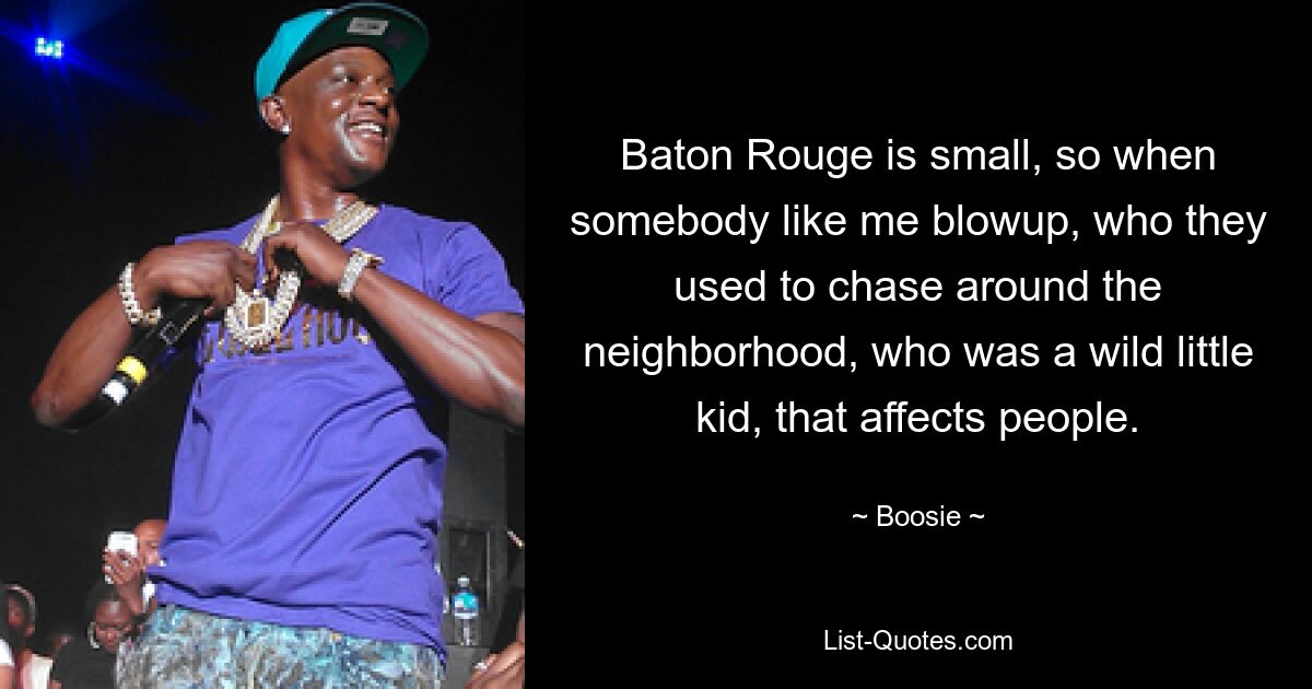 Baton Rouge is small, so when somebody like me blowup, who they used to chase around the neighborhood, who was a wild little kid, that affects people. — © Boosie