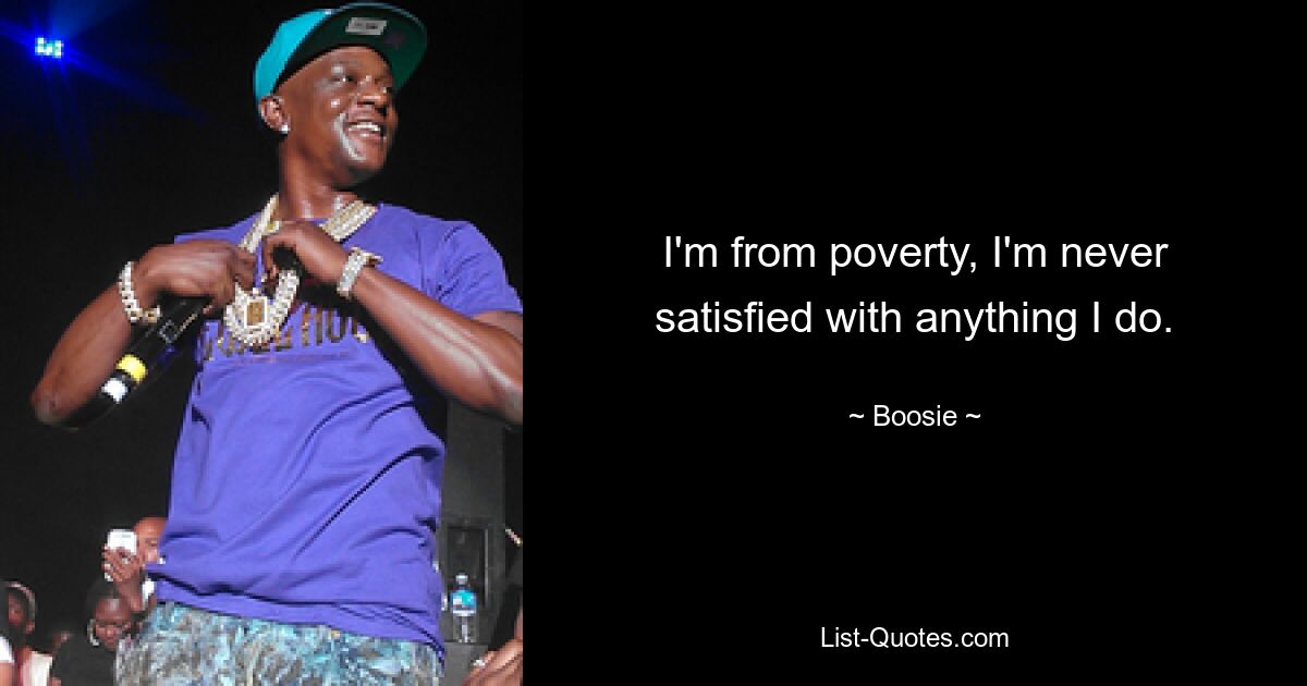 I'm from poverty, I'm never satisfied with anything I do. — © Boosie