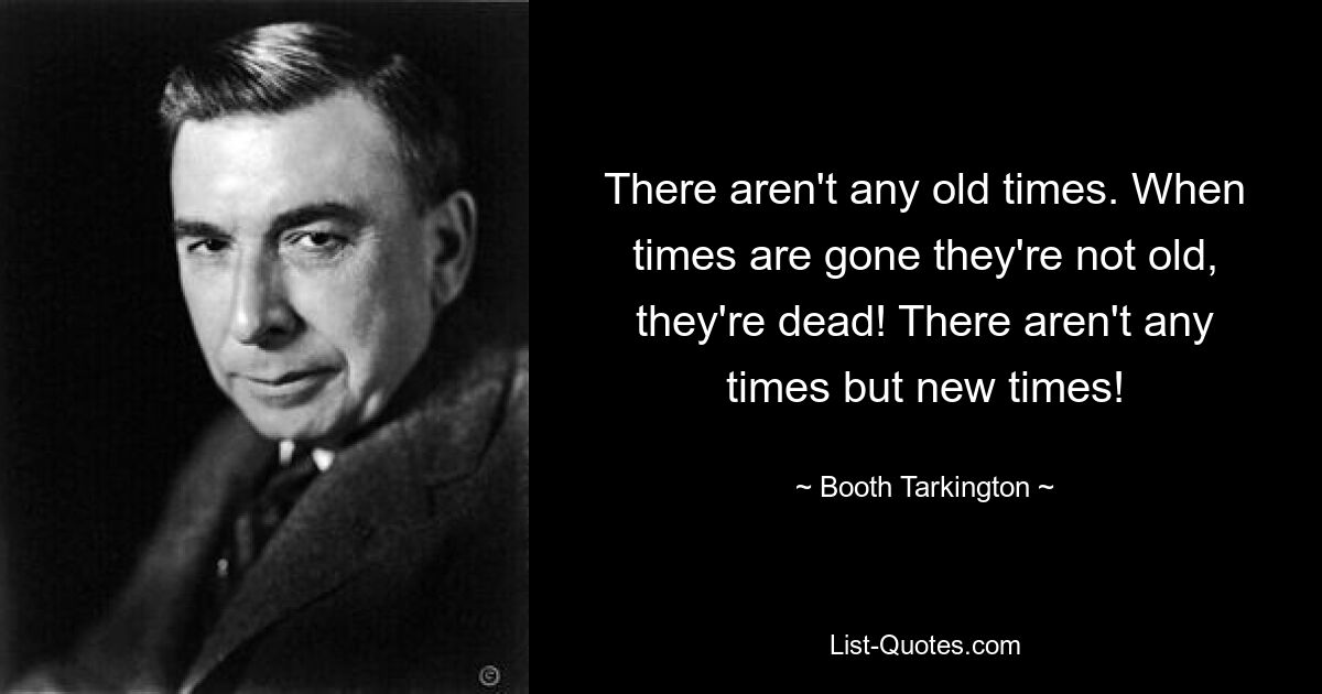 There aren't any old times. When times are gone they're not old, they're dead! There aren't any times but new times! — © Booth Tarkington