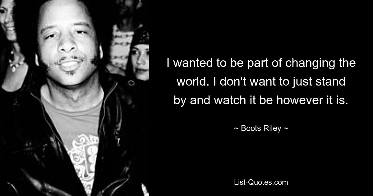 I wanted to be part of changing the world. I don't want to just stand by and watch it be however it is. — © Boots Riley