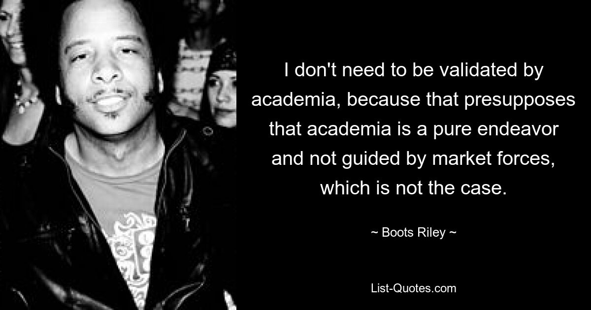 I don't need to be validated by academia, because that presupposes that academia is a pure endeavor and not guided by market forces, which is not the case. — © Boots Riley