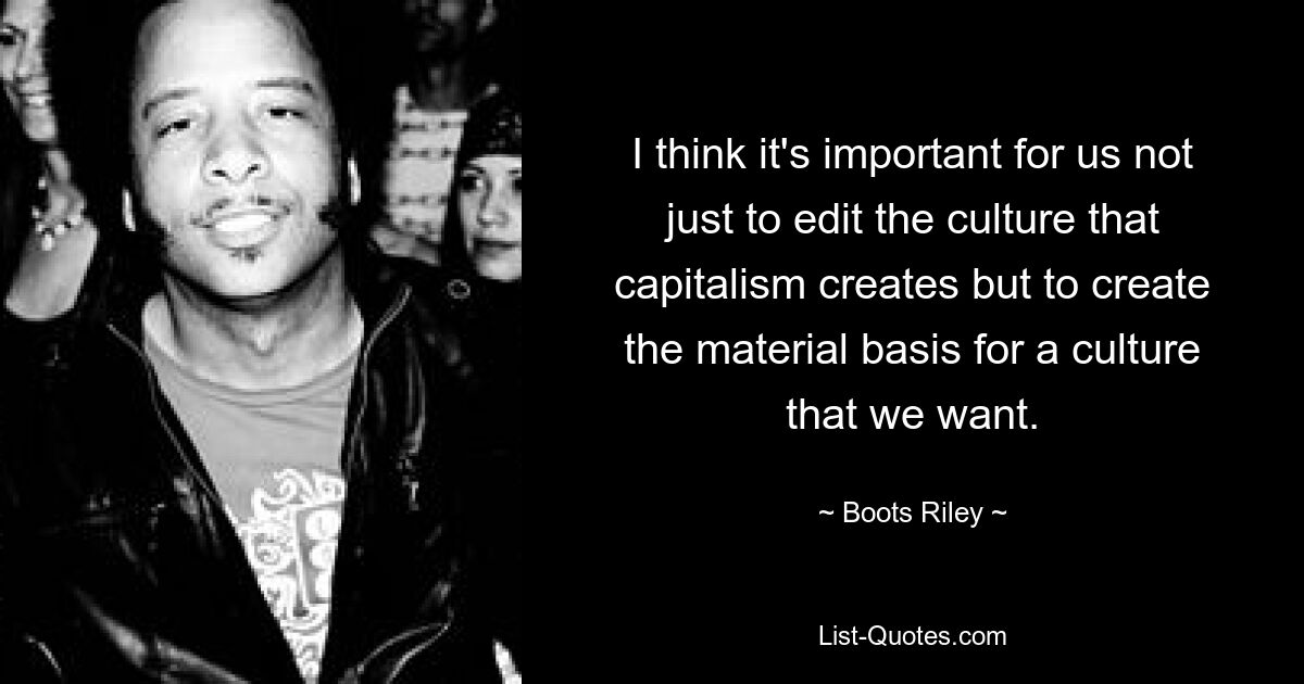 I think it's important for us not just to edit the culture that capitalism creates but to create the material basis for a culture that we want. — © Boots Riley