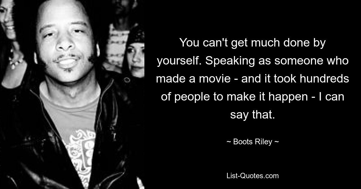 You can't get much done by yourself. Speaking as someone who made a movie - and it took hundreds of people to make it happen - I can say that. — © Boots Riley