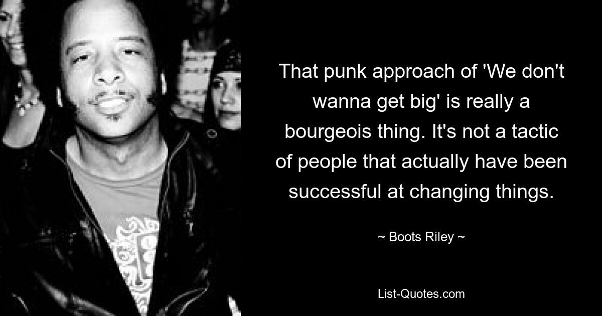 That punk approach of 'We don't wanna get big' is really a bourgeois thing. It's not a tactic of people that actually have been successful at changing things. — © Boots Riley