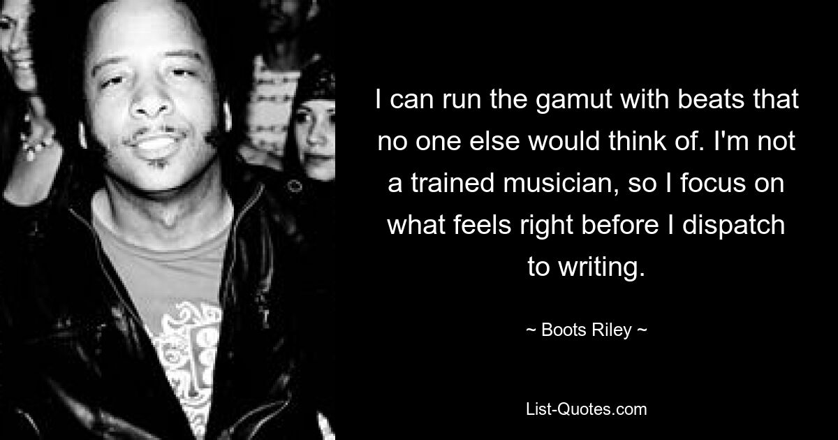 I can run the gamut with beats that no one else would think of. I'm not a trained musician, so I focus on what feels right before I dispatch to writing. — © Boots Riley