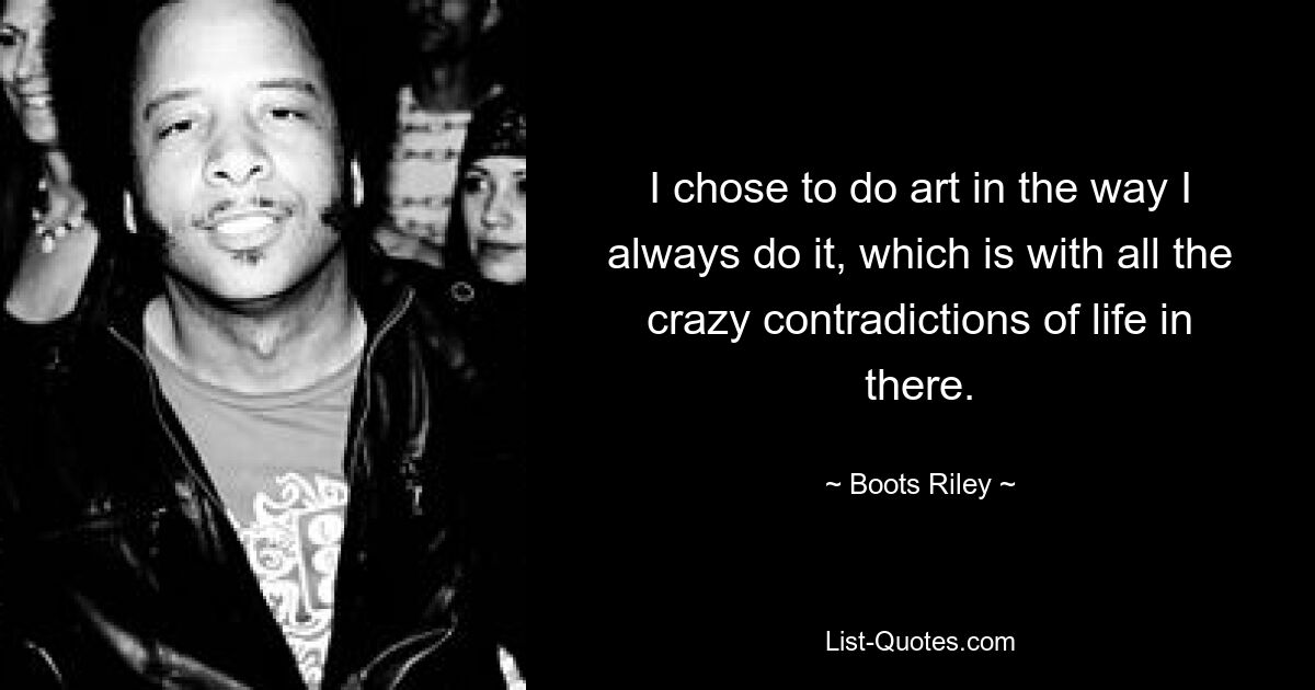 I chose to do art in the way I always do it, which is with all the crazy contradictions of life in there. — © Boots Riley