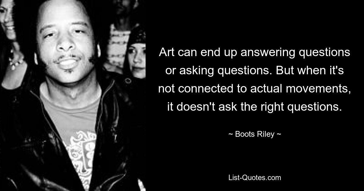 Art can end up answering questions or asking questions. But when it's not connected to actual movements, it doesn't ask the right questions. — © Boots Riley