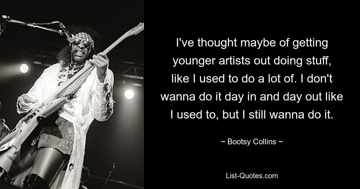 I've thought maybe of getting younger artists out doing stuff, like I used to do a lot of. I don't wanna do it day in and day out like I used to, but I still wanna do it. — © Bootsy Collins