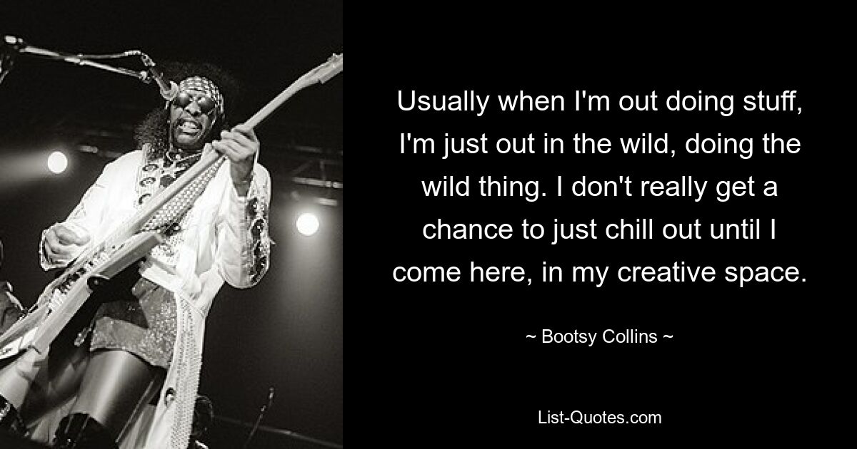 Usually when I'm out doing stuff, I'm just out in the wild, doing the wild thing. I don't really get a chance to just chill out until I come here, in my creative space. — © Bootsy Collins