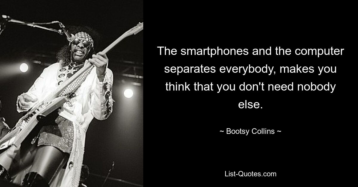 The smartphones and the computer separates everybody, makes you think that you don't need nobody else. — © Bootsy Collins