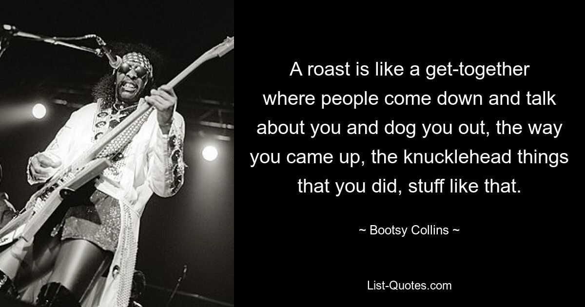 A roast is like a get-together where people come down and talk about you and dog you out, the way you came up, the knucklehead things that you did, stuff like that. — © Bootsy Collins