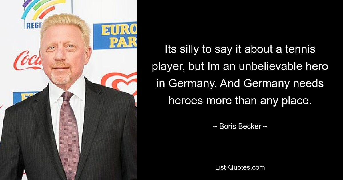 Its silly to say it about a tennis player, but Im an unbelievable hero in Germany. And Germany needs heroes more than any place. — © Boris Becker