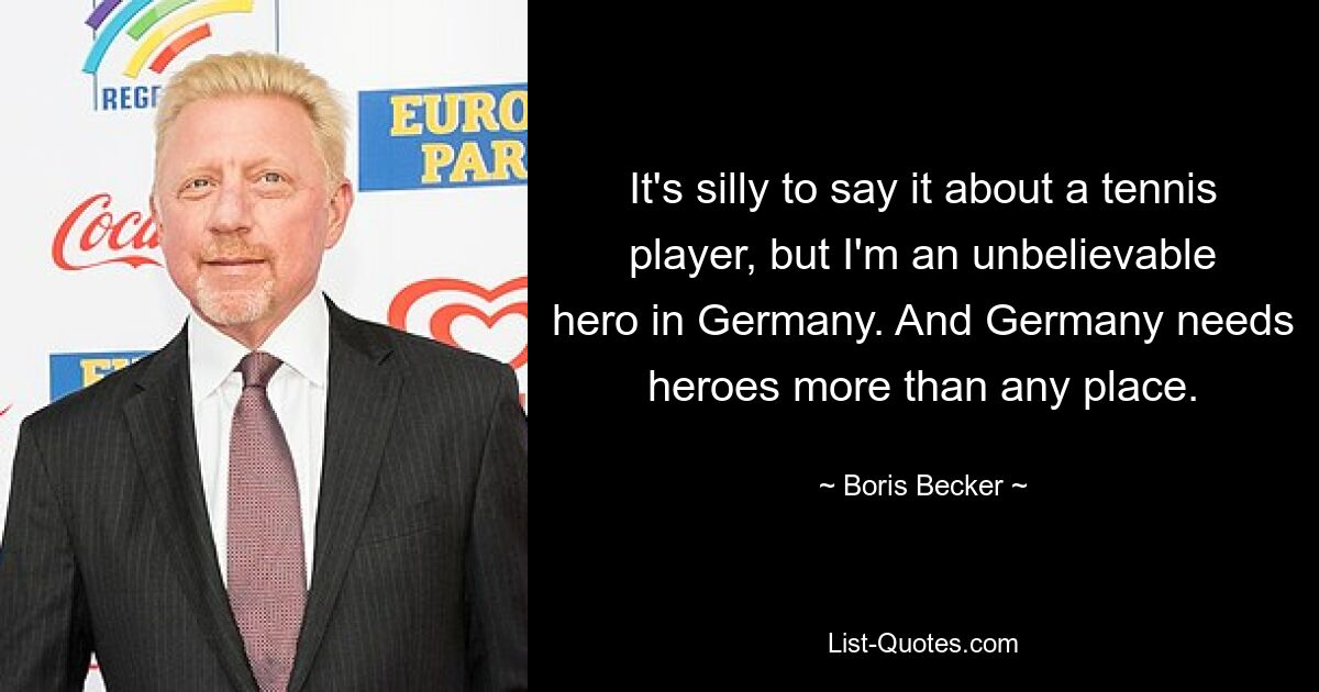 It's silly to say it about a tennis player, but I'm an unbelievable hero in Germany. And Germany needs heroes more than any place. — © Boris Becker