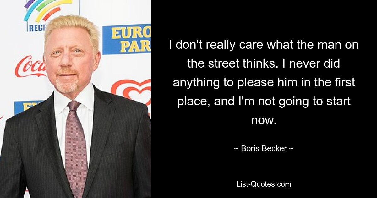 I don't really care what the man on the street thinks. I never did anything to please him in the first place, and I'm not going to start now. — © Boris Becker