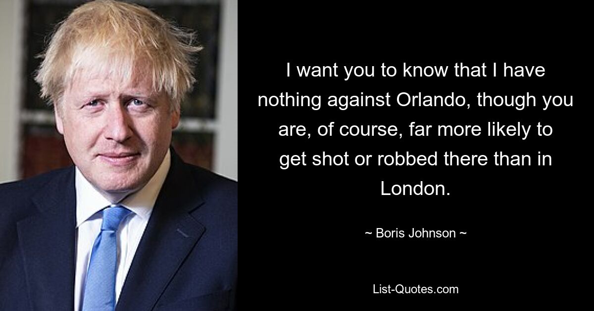 I want you to know that I have nothing against Orlando, though you are, of course, far more likely to get shot or robbed there than in London. — © Boris Johnson