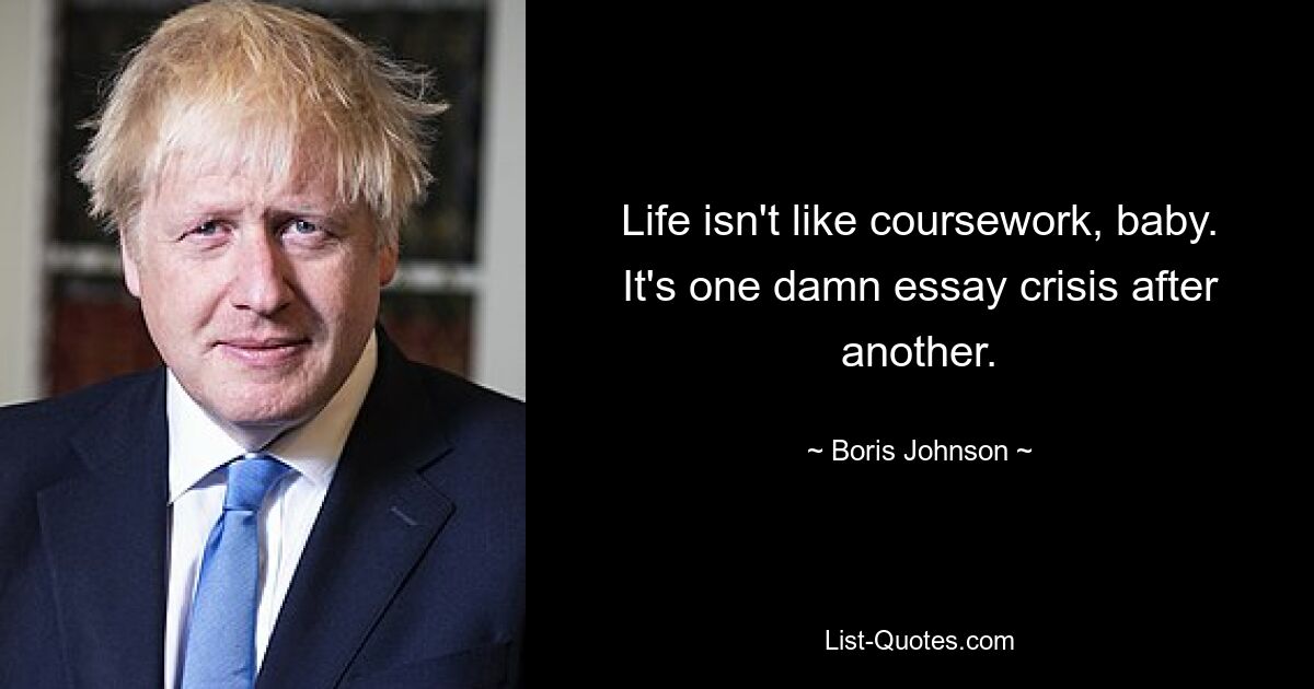 Life isn't like coursework, baby. It's one damn essay crisis after another. — © Boris Johnson