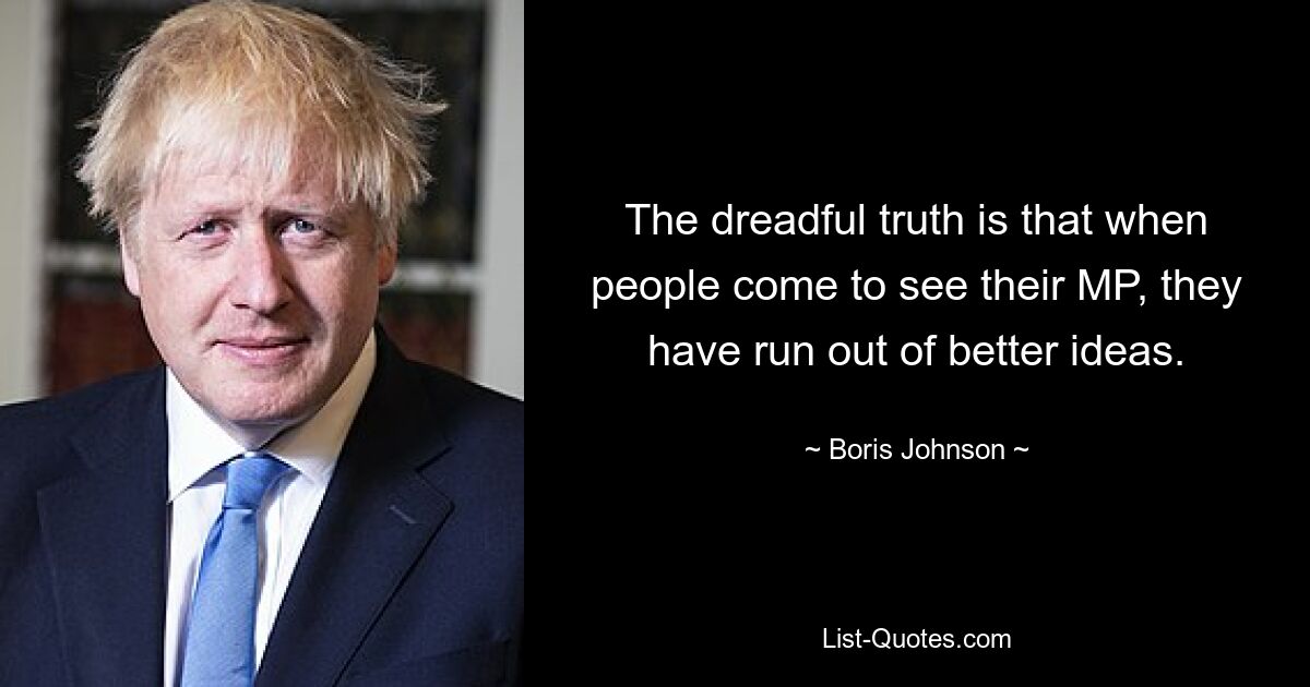 The dreadful truth is that when people come to see their MP, they have run out of better ideas. — © Boris Johnson