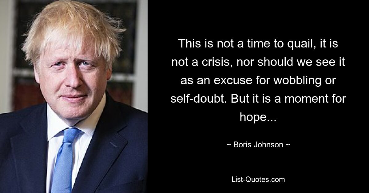 This is not a time to quail, it is not a crisis, nor should we see it as an excuse for wobbling or self-doubt. But it is a moment for hope... — © Boris Johnson