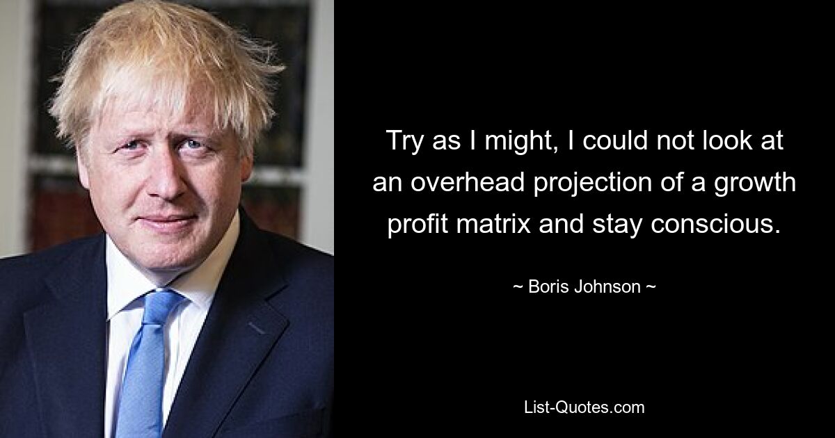 Try as I might, I could not look at an overhead projection of a growth profit matrix and stay conscious. — © Boris Johnson