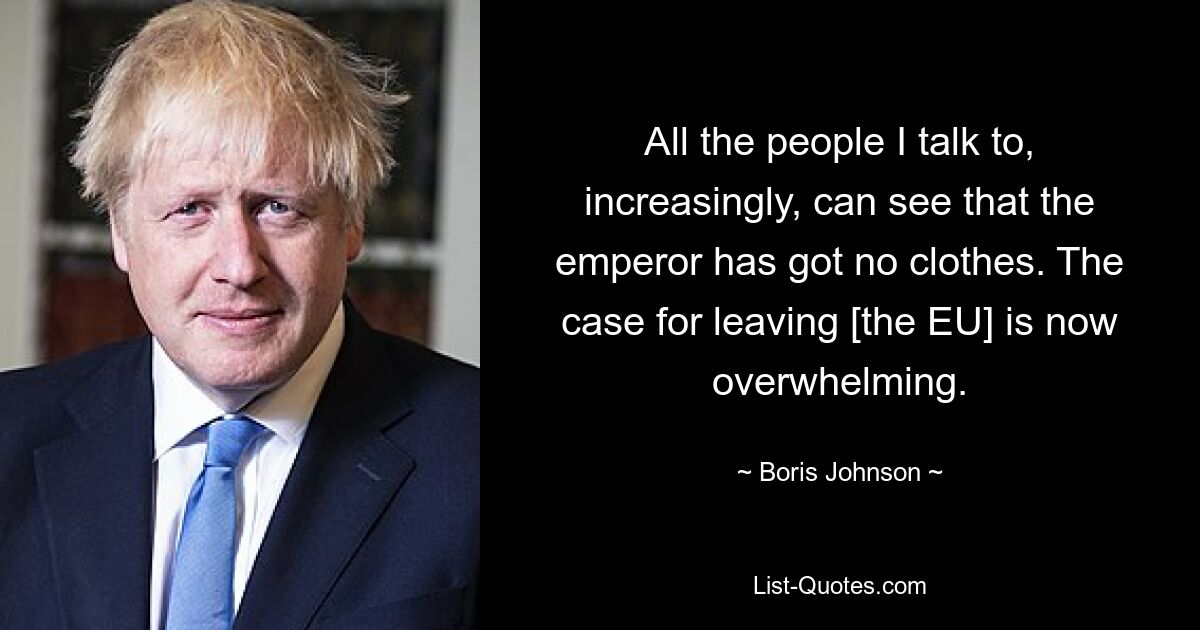 All the people I talk to, increasingly, can see that the emperor has got no clothes. The case for leaving [the EU] is now overwhelming. — © Boris Johnson