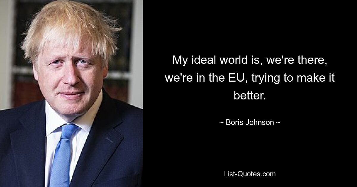 My ideal world is, we're there, we're in the EU, trying to make it better. — © Boris Johnson