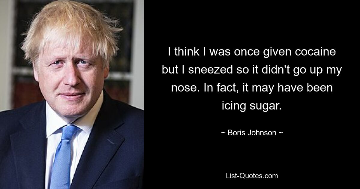 I think I was once given cocaine but I sneezed so it didn't go up my nose. In fact, it may have been icing sugar. — © Boris Johnson