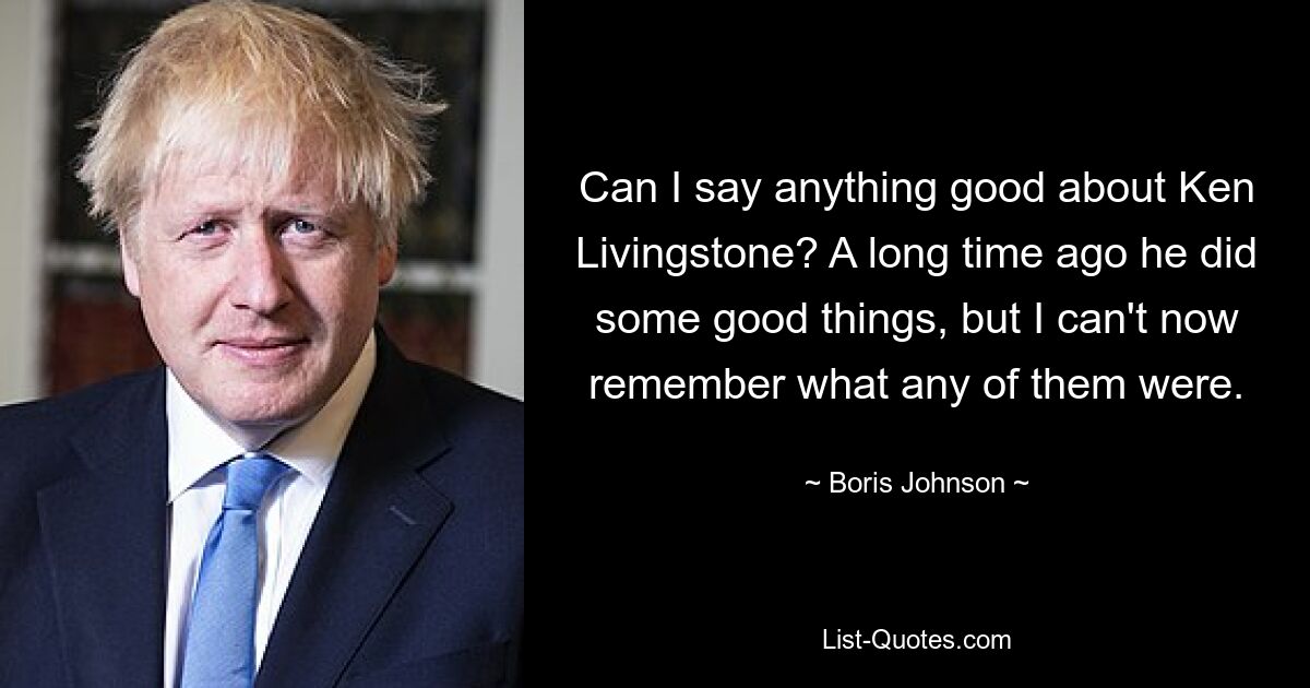 Can I say anything good about Ken Livingstone? A long time ago he did some good things, but I can't now remember what any of them were. — © Boris Johnson