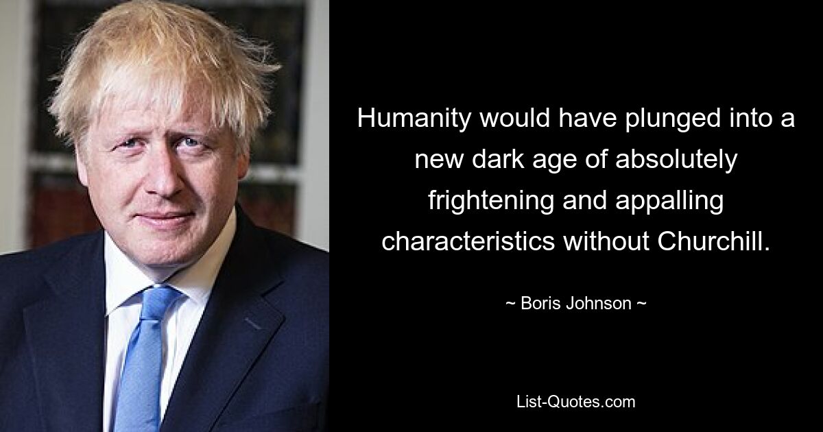 Humanity would have plunged into a new dark age of absolutely frightening and appalling characteristics without Churchill. — © Boris Johnson