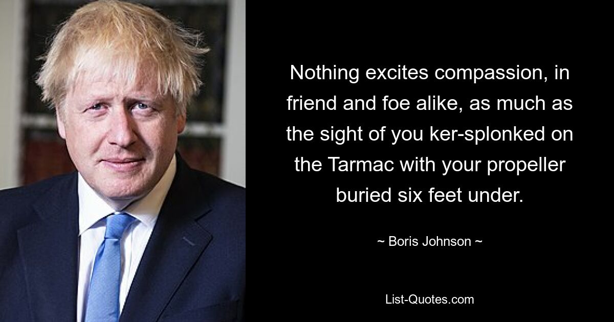 Nothing excites compassion, in friend and foe alike, as much as the sight of you ker-splonked on the Tarmac with your propeller buried six feet under. — © Boris Johnson