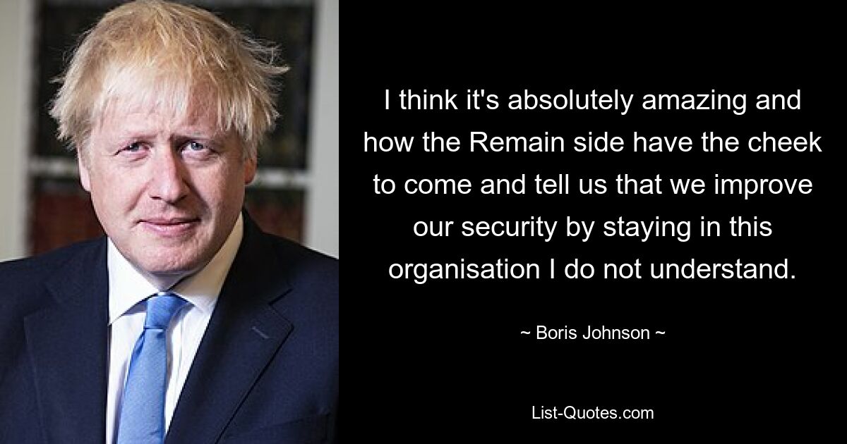 I think it's absolutely amazing and how the Remain side have the cheek to come and tell us that we improve our security by staying in this organisation I do not understand. — © Boris Johnson