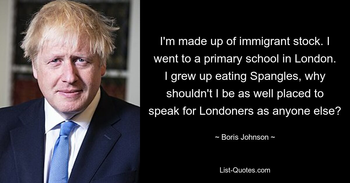 I'm made up of immigrant stock. I went to a primary school in London. I grew up eating Spangles, why shouldn't I be as well placed to speak for Londoners as anyone else? — © Boris Johnson