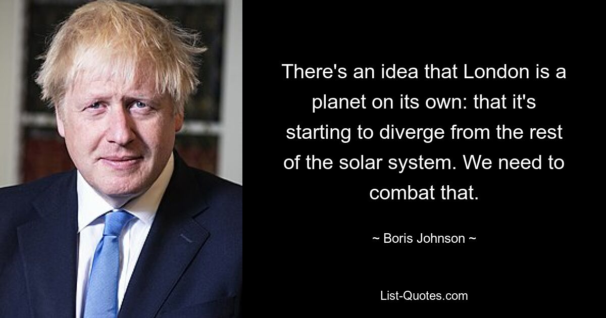 There's an idea that London is a planet on its own: that it's starting to diverge from the rest of the solar system. We need to combat that. — © Boris Johnson