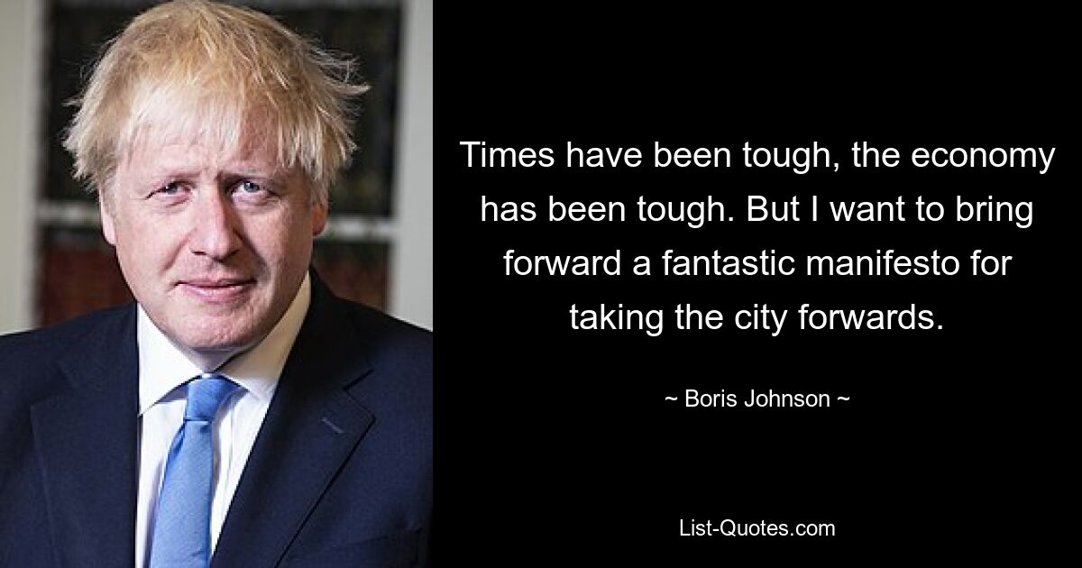 Times have been tough, the economy has been tough. But I want to bring forward a fantastic manifesto for taking the city forwards. — © Boris Johnson