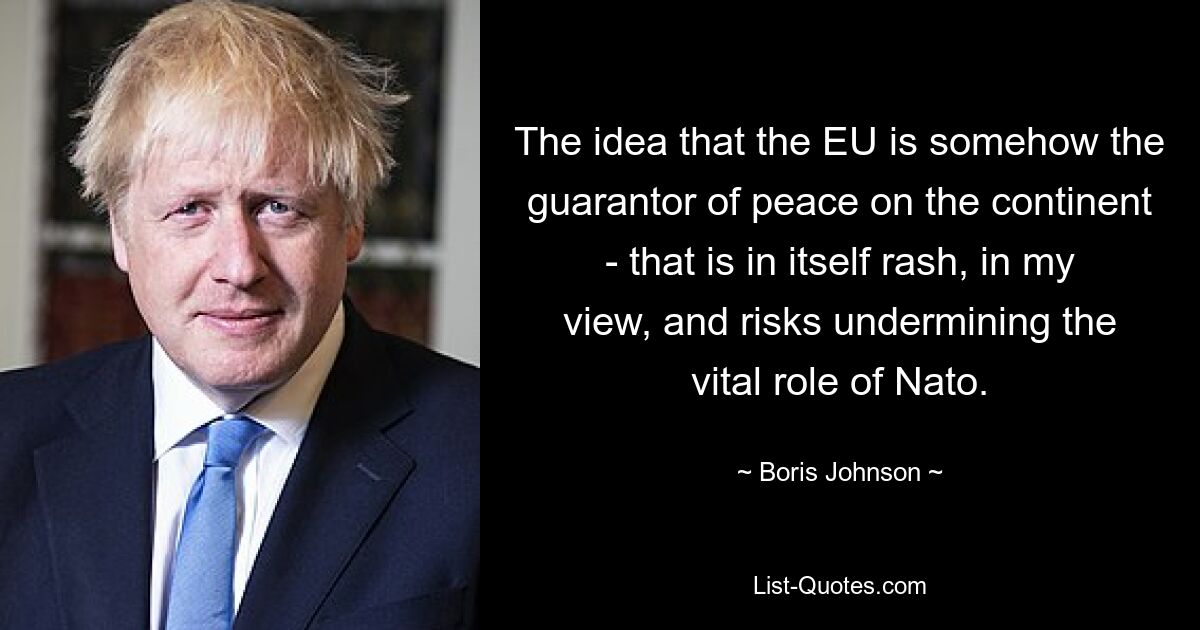 The idea that the EU is somehow the guarantor of peace on the continent - that is in itself rash, in my view, and risks undermining the vital role of Nato. — © Boris Johnson