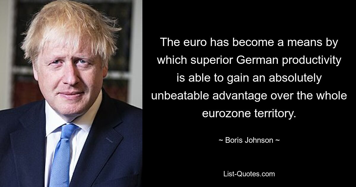 The euro has become a means by which superior German productivity is able to gain an absolutely unbeatable advantage over the whole eurozone territory. — © Boris Johnson