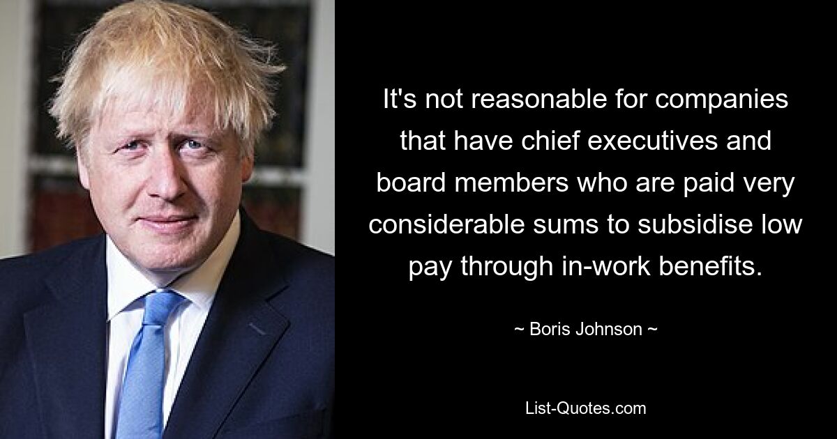 It's not reasonable for companies that have chief executives and board members who are paid very considerable sums to subsidise low pay through in-work benefits. — © Boris Johnson