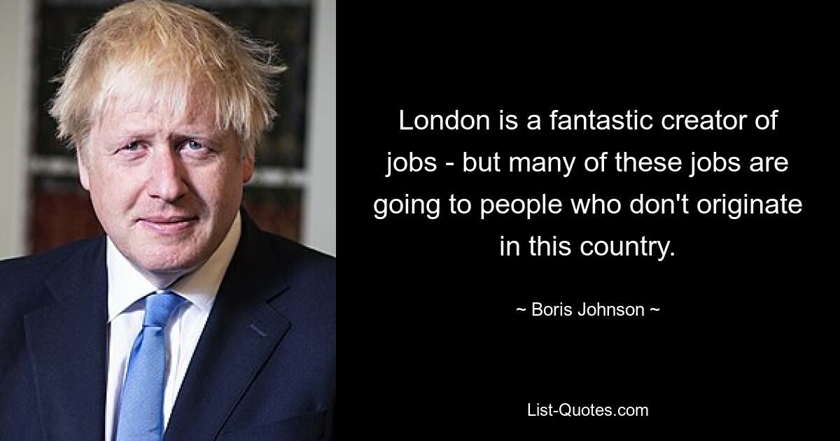 London is a fantastic creator of jobs - but many of these jobs are going to people who don't originate in this country. — © Boris Johnson