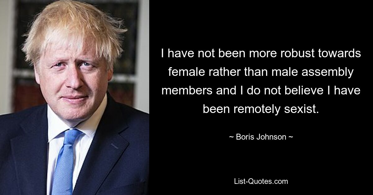 I have not been more robust towards female rather than male assembly members and I do not believe I have been remotely sexist. — © Boris Johnson