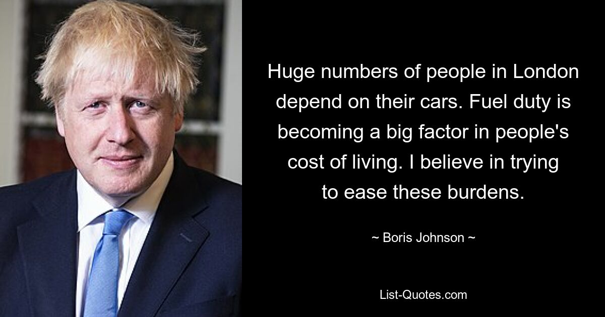 Huge numbers of people in London depend on their cars. Fuel duty is becoming a big factor in people's cost of living. I believe in trying to ease these burdens. — © Boris Johnson