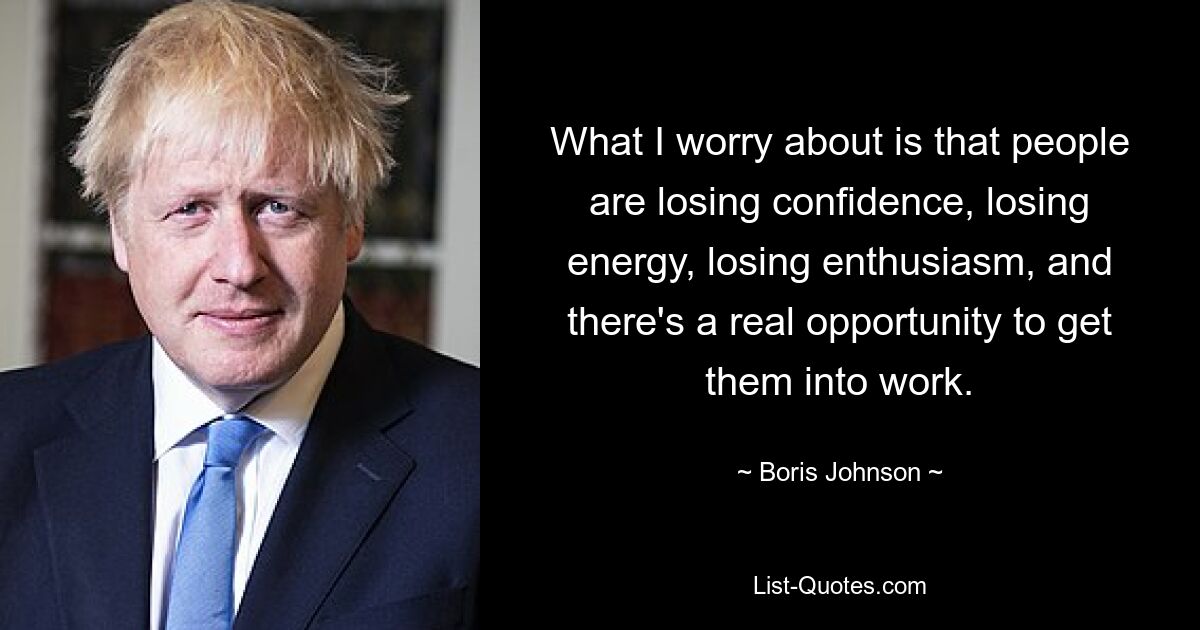 What I worry about is that people are losing confidence, losing energy, losing enthusiasm, and there's a real opportunity to get them into work. — © Boris Johnson