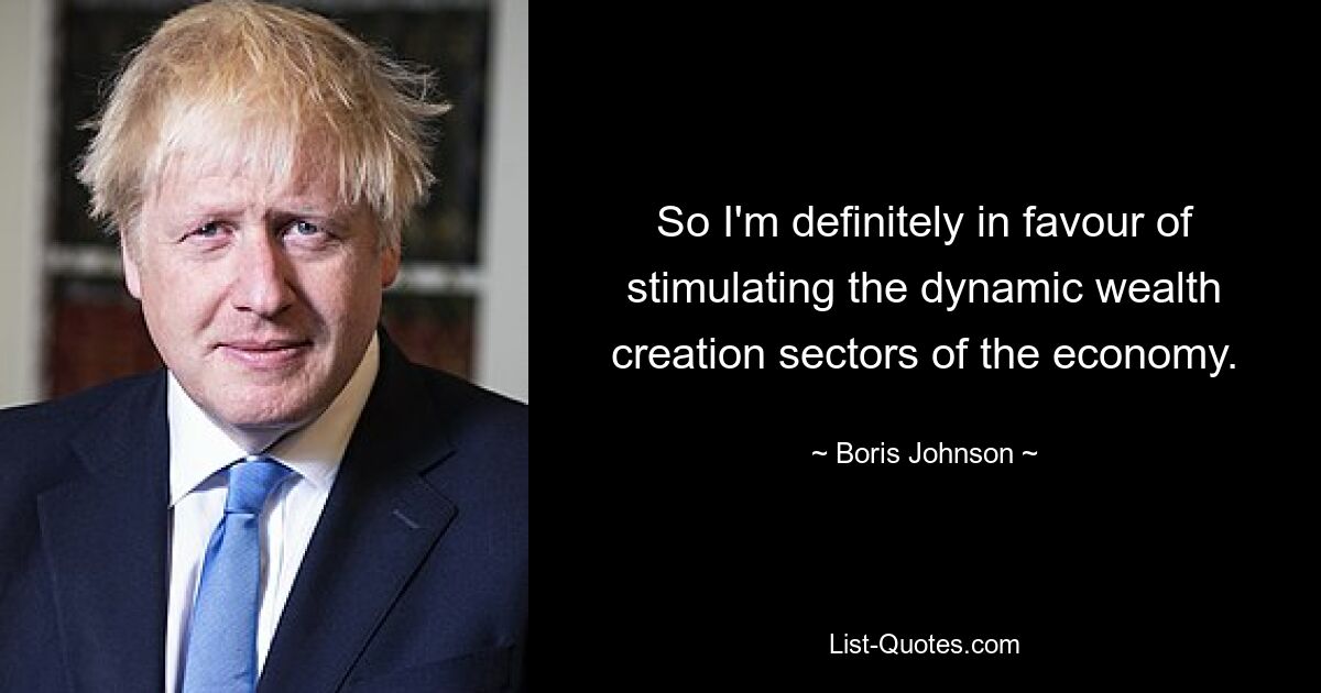 So I'm definitely in favour of stimulating the dynamic wealth creation sectors of the economy. — © Boris Johnson