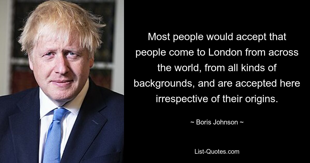 Most people would accept that people come to London from across the world, from all kinds of backgrounds, and are accepted here irrespective of their origins. — © Boris Johnson