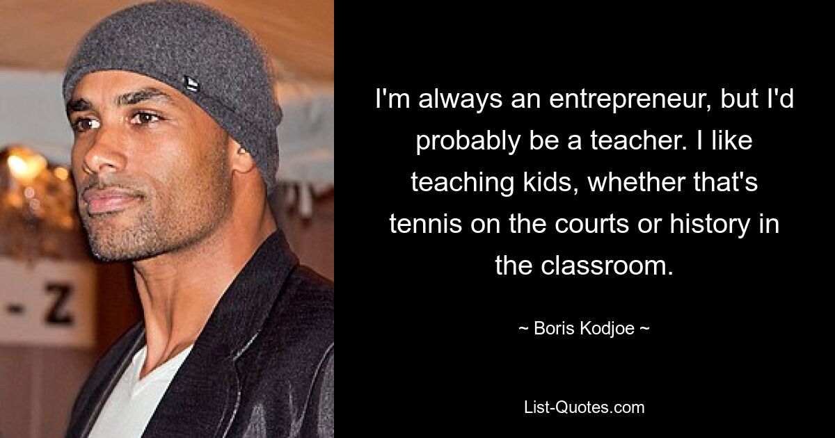 I'm always an entrepreneur, but I'd probably be a teacher. I like teaching kids, whether that's tennis on the courts or history in the classroom. — © Boris Kodjoe